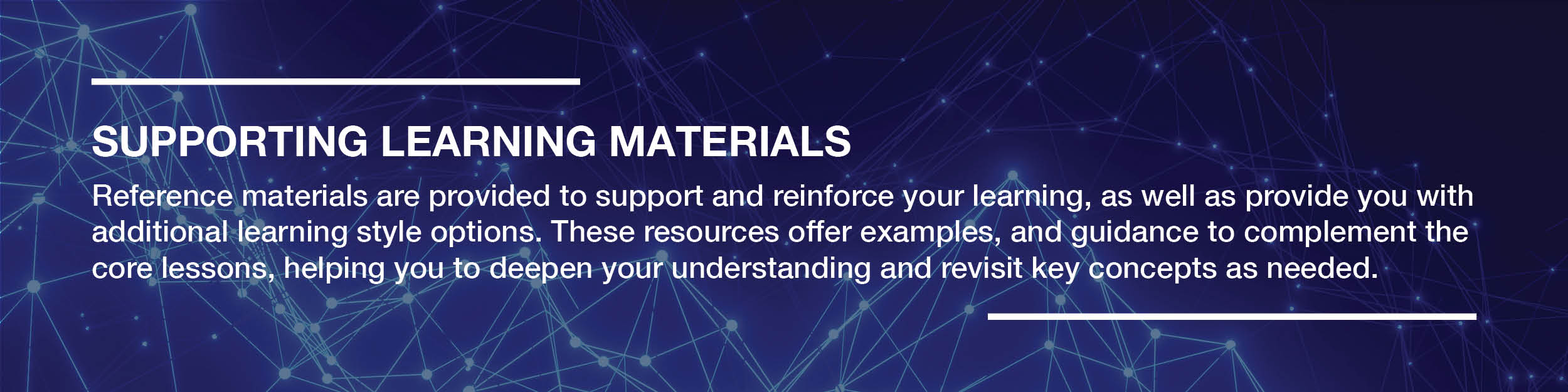 Reference materials are provided to support and reinforce your learning, as well as provide you with additional learning style options. These resources offer examples, and guidance to complement the core lessons, helping you to deepen your understanding and revisit key concepts as needed.